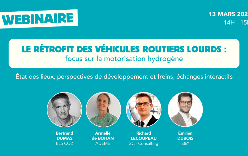 webinaire 11 mars de 14h à 15h, Le rétrofit des véhicules routiers lourds : focus sur la motorisation hydrogène, état des lieux, perspectives de développement et freins, échanges interactifs. Intervenants : Bertrand Dumas d'Eco CO, Armelle de Bohan de l'ADEME, Richard Lecoupeau de 2C Consulting et Emilien Dubois d'E&Y